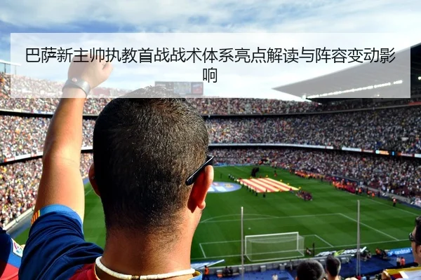 巴萨新主帅执教首战战术体系亮点解读与阵容变动影响
