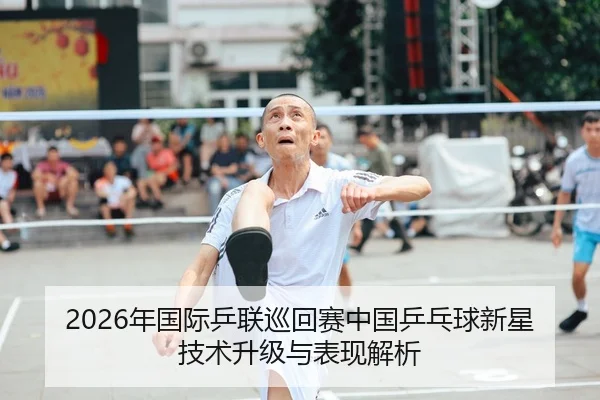 2026年国际乒联巡回赛中国乒乓球新星技术升级与表现解析