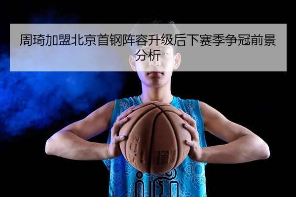 周琦加盟北京首钢阵容升级后下赛季争冠前景分析